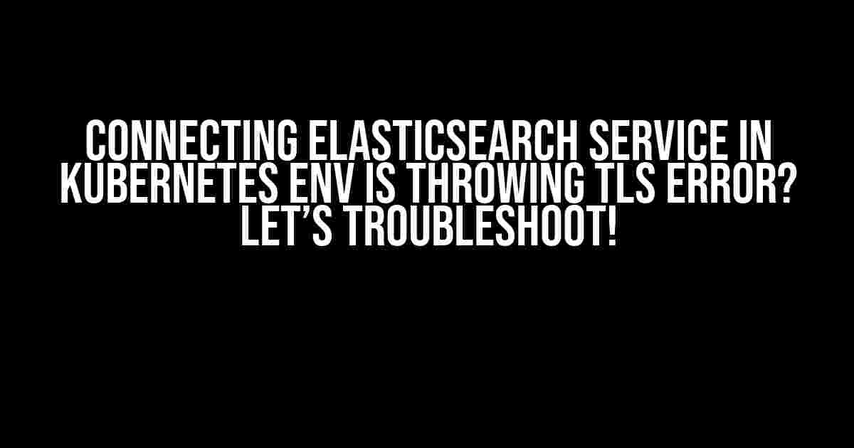 Connecting ElasticSearch Service in Kubernetes env is throwing TLS error? Let’s troubleshoot!